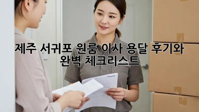 제주 서귀포 원룸 이사, 용달 후기와 완벽 체크리스트